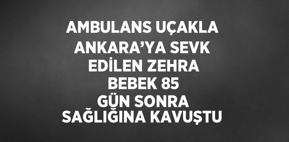 AMBULANS UÇAKLA ANKARA’YA SEVK EDİLEN ZEHRA BEBEK 85 GÜN SONRA SAĞLIĞINA KAVUŞTU