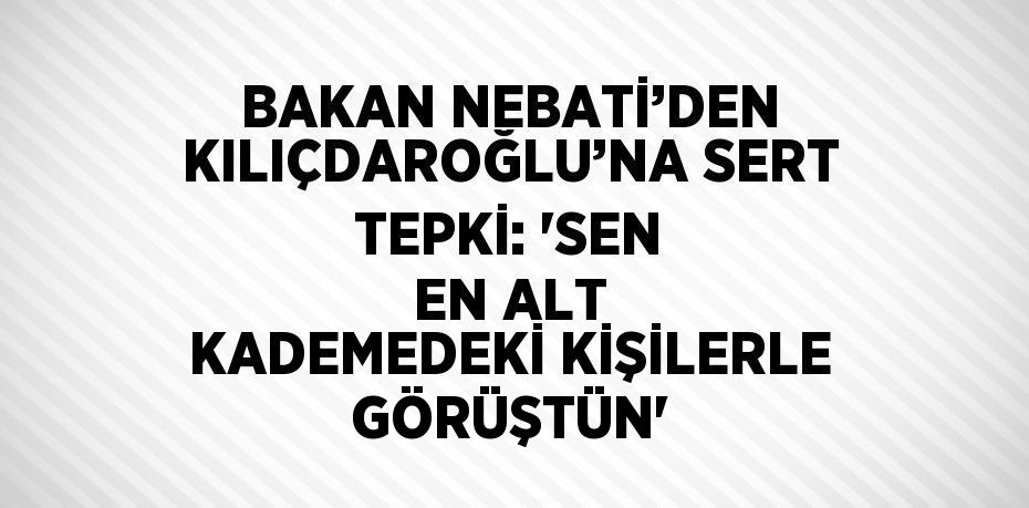 BAKAN NEBATİ’DEN KILIÇDAROĞLU’NA SERT TEPKİ: 'SEN EN ALT KADEMEDEKİ KİŞİLERLE GÖRÜŞTÜN'