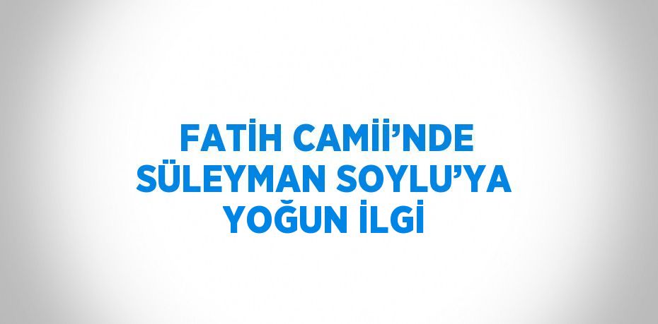 FATİH CAMİİ’NDE SÜLEYMAN SOYLU’YA YOĞUN İLGİ