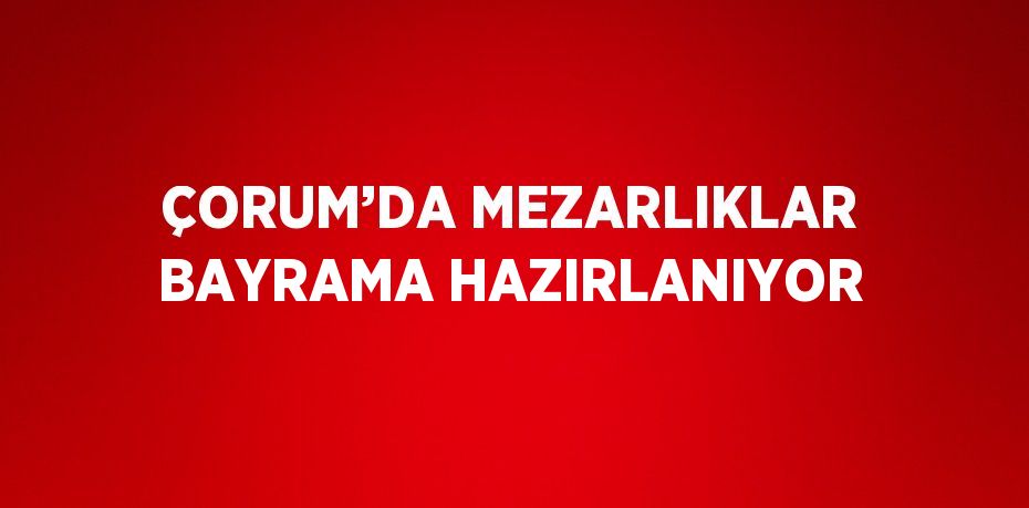 ÇORUM’DA MEZARLIKLAR BAYRAMA HAZIRLANIYOR