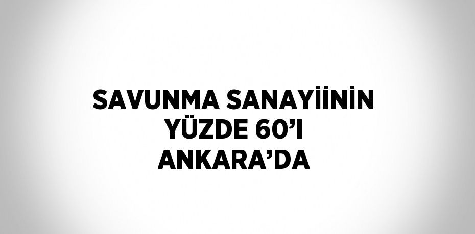 SAVUNMA SANAYİİNİN YÜZDE 60’I ANKARA’DA