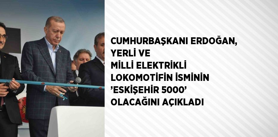 CUMHURBAŞKANI ERDOĞAN, YERLİ VE MİLLİ ELEKTRİKLİ LOKOMOTİFİN İSMİNİN ’ESKİŞEHİR 5000’ OLACAĞINI AÇIKLADI