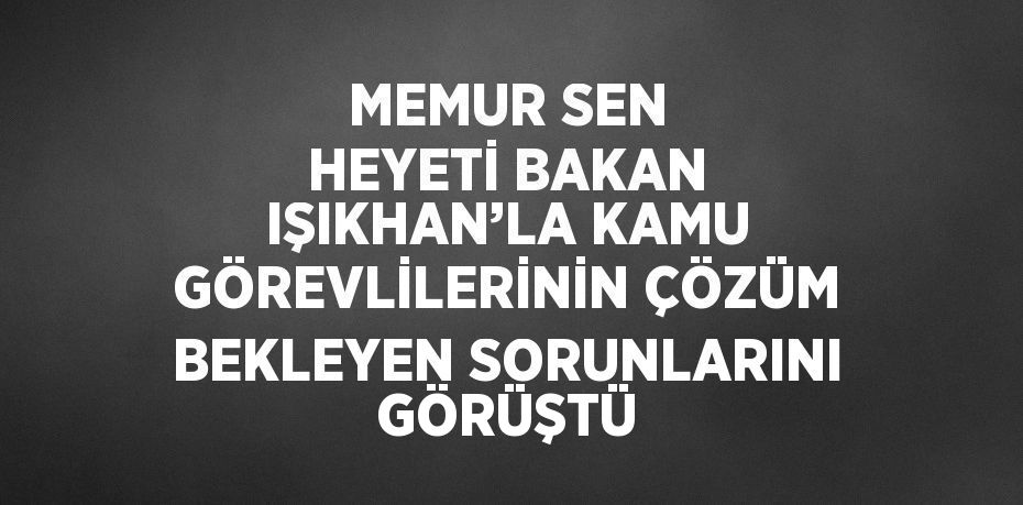 MEMUR SEN HEYETİ BAKAN IŞIKHAN’LA KAMU GÖREVLİLERİNİN ÇÖZÜM BEKLEYEN SORUNLARINI GÖRÜŞTÜ