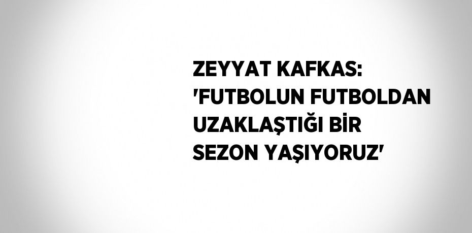 ZEYYAT KAFKAS: 'FUTBOLUN FUTBOLDAN UZAKLAŞTIĞI BİR SEZON YAŞIYORUZ'