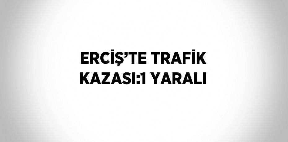 ERCİŞ’TE TRAFİK KAZASI:1 YARALI