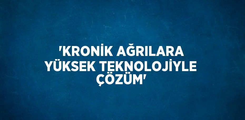'KRONİK AĞRILARA YÜKSEK TEKNOLOJİYLE ÇÖZÜM'