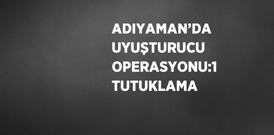 ADIYAMAN’DA UYUŞTURUCU OPERASYONU:1 TUTUKLAMA