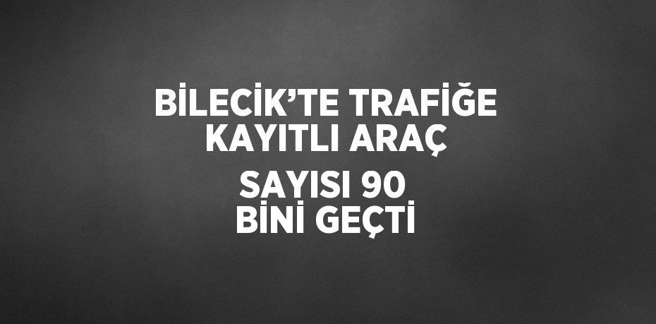 BİLECİK’TE TRAFİĞE KAYITLI ARAÇ SAYISI 90 BİNİ GEÇTİ