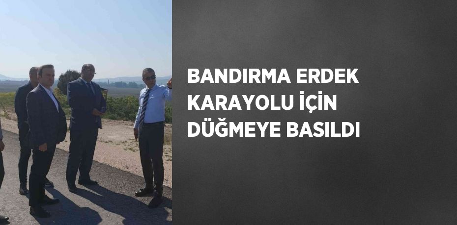 BANDIRMA ERDEK KARAYOLU İÇİN DÜĞMEYE BASILDI