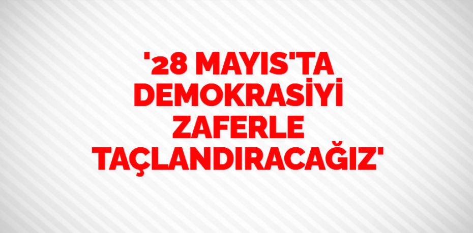 '28 MAYIS'TA DEMOKRASİYİ ZAFERLE TAÇLANDIRACAĞIZ'