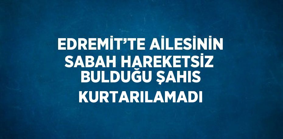 EDREMİT’TE AİLESİNİN SABAH HAREKETSİZ BULDUĞU ŞAHIS KURTARILAMADI