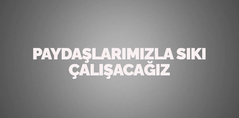 PAYDAŞLARIMIZLA SIKI ÇALIŞACAĞIZ