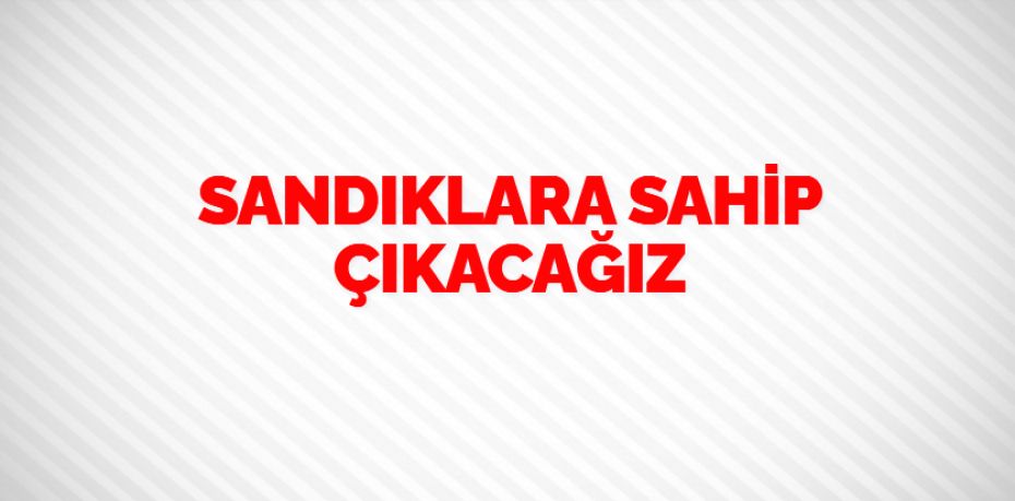 SANDIKLARA SAHİP ÇIKACAĞIZ