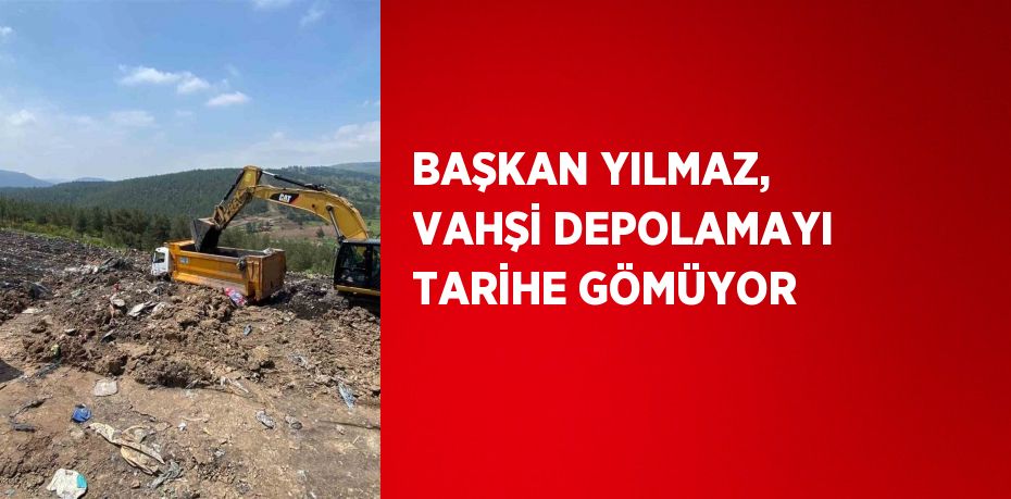 BAŞKAN YILMAZ, VAHŞİ DEPOLAMAYI TARİHE GÖMÜYOR