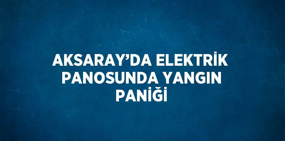 AKSARAY’DA ELEKTRİK PANOSUNDA YANGIN PANİĞİ