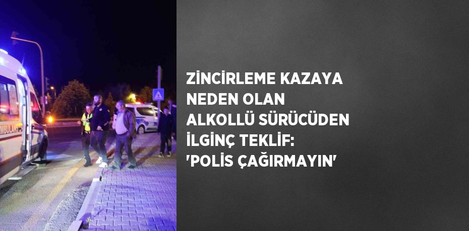 ZİNCİRLEME KAZAYA NEDEN OLAN ALKOLLÜ SÜRÜCÜDEN İLGİNÇ TEKLİF: 'POLİS ÇAĞIRMAYIN'