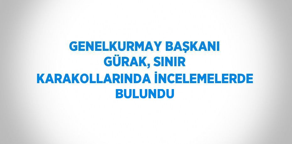 GENELKURMAY BAŞKANI GÜRAK, SINIR KARAKOLLARINDA İNCELEMELERDE BULUNDU