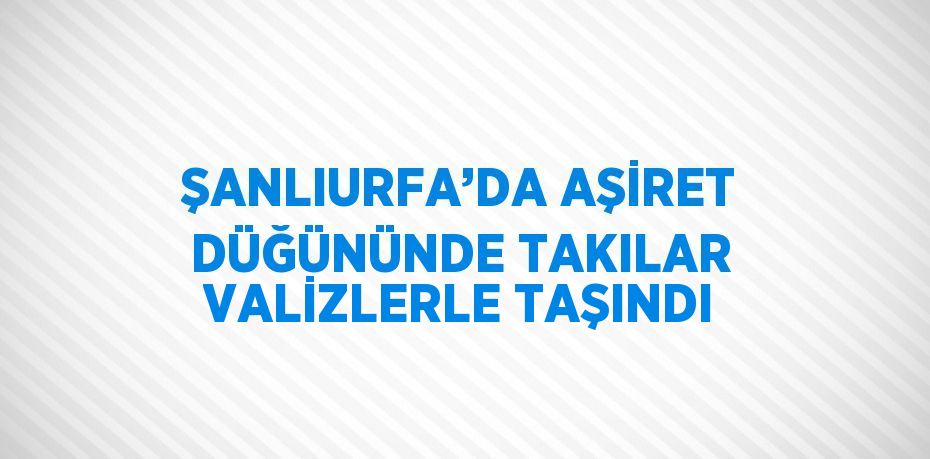 ŞANLIURFA’DA AŞİRET DÜĞÜNÜNDE TAKILAR VALİZLERLE TAŞINDI