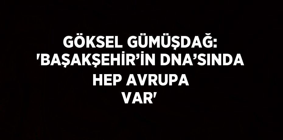 GÖKSEL GÜMÜŞDAĞ: 'BAŞAKŞEHİR’İN DNA’SINDA HEP AVRUPA VAR'