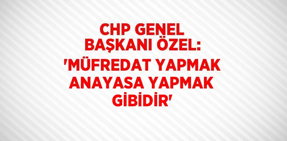 CHP GENEL BAŞKANI ÖZEL: 'MÜFREDAT YAPMAK ANAYASA YAPMAK GİBİDİR'