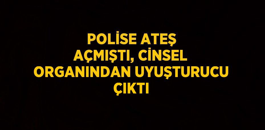 POLİSE ATEŞ AÇMIŞTI, CİNSEL ORGANINDAN UYUŞTURUCU ÇIKTI