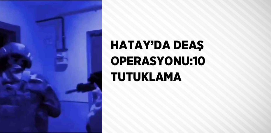 HATAY’DA DEAŞ OPERASYONU:10 TUTUKLAMA