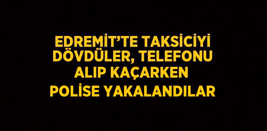 EDREMİT’TE TAKSİCİYİ DÖVDÜLER, TELEFONU ALIP KAÇARKEN POLİSE YAKALANDILAR