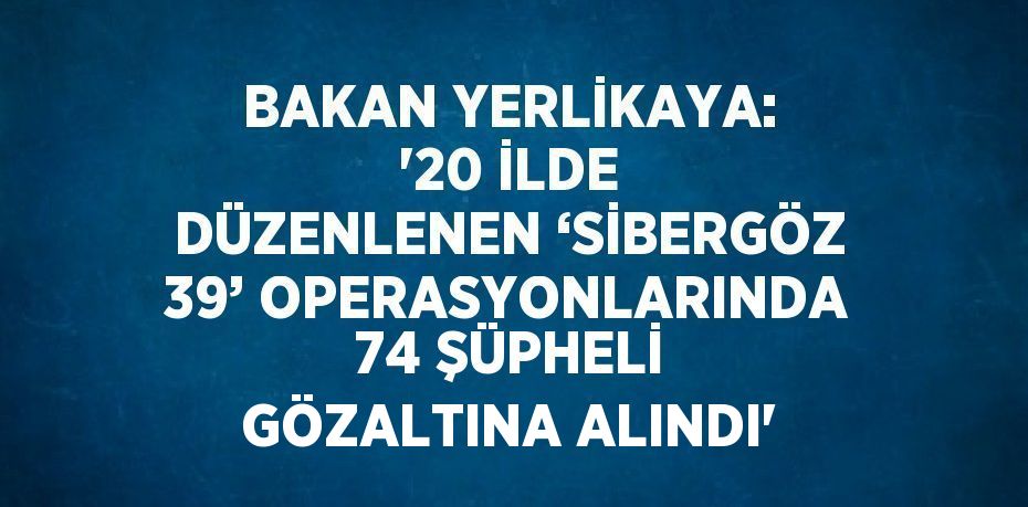 BAKAN YERLİKAYA: '20 İLDE DÜZENLENEN ‘SİBERGÖZ 39’ OPERASYONLARINDA 74 ŞÜPHELİ GÖZALTINA ALINDI'