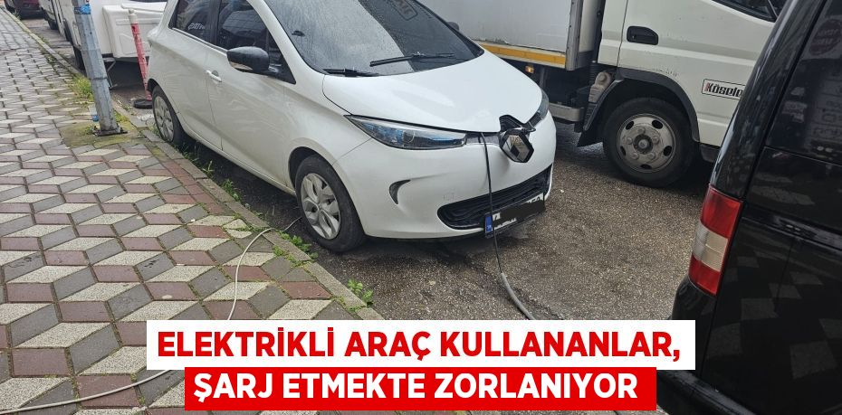 ELEKTRİKLİ ARAÇ KULLANANLAR, ŞARJ ETMEKTE ZORLANIYOR