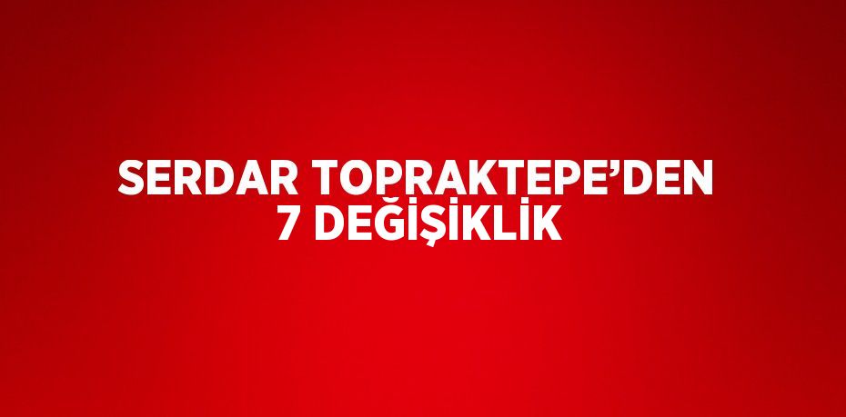 SERDAR TOPRAKTEPE’DEN 7 DEĞİŞİKLİK