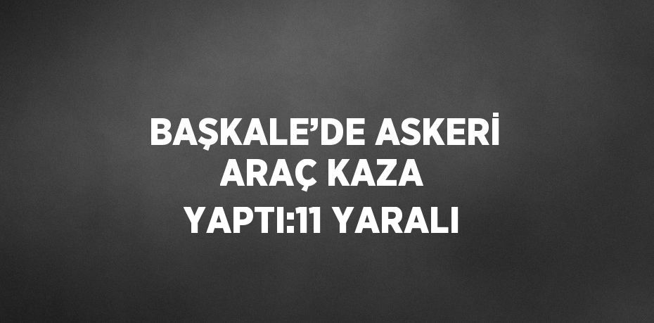 BAŞKALE’DE ASKERİ ARAÇ KAZA YAPTI:11 YARALI