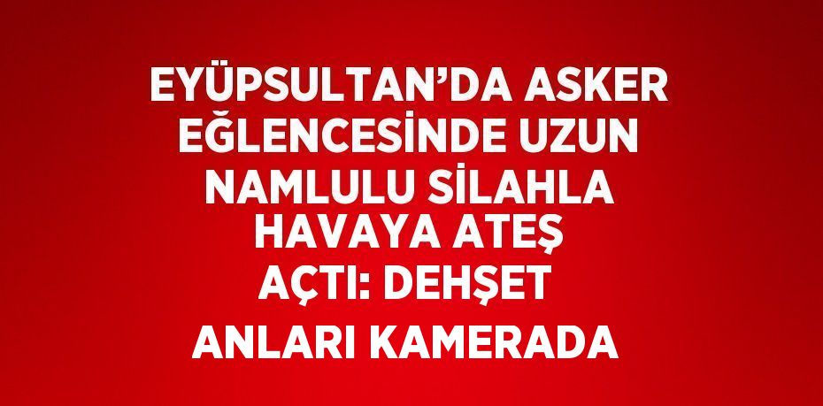 EYÜPSULTAN’DA ASKER EĞLENCESİNDE UZUN NAMLULU SİLAHLA HAVAYA ATEŞ AÇTI: DEHŞET ANLARI KAMERADA