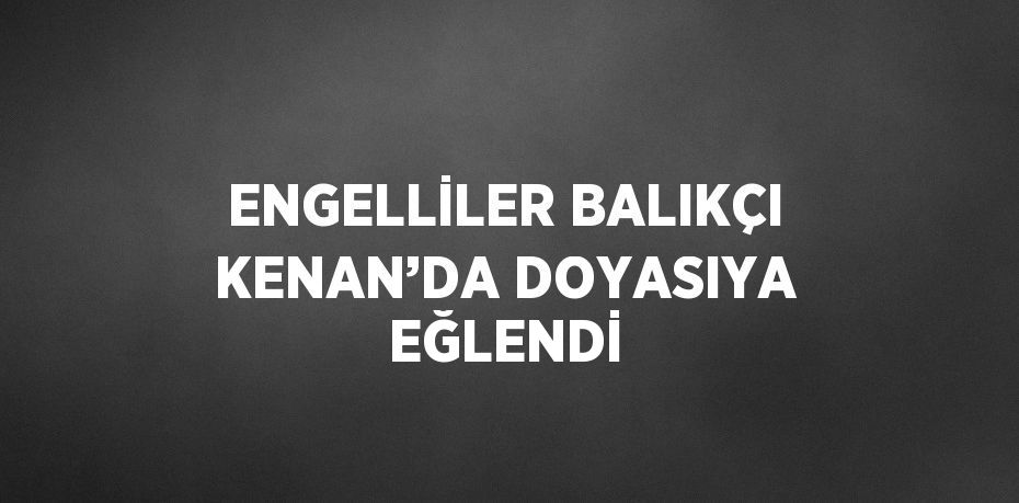 ENGELLİLER BALIKÇI KENAN’DA DOYASIYA EĞLENDİ