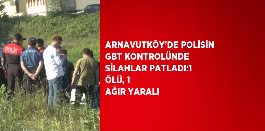 ARNAVUTKÖY’DE POLİSİN GBT KONTROLÜNDE SİLAHLAR PATLADI:1 ÖLÜ, 1 AĞIR YARALI