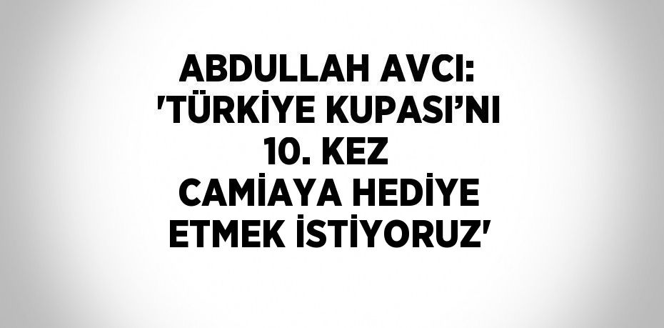 ABDULLAH AVCI: 'TÜRKİYE KUPASI’NI 10. KEZ CAMİAYA HEDİYE ETMEK İSTİYORUZ'