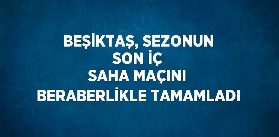 BEŞİKTAŞ, SEZONUN SON İÇ SAHA MAÇINI BERABERLİKLE TAMAMLADI