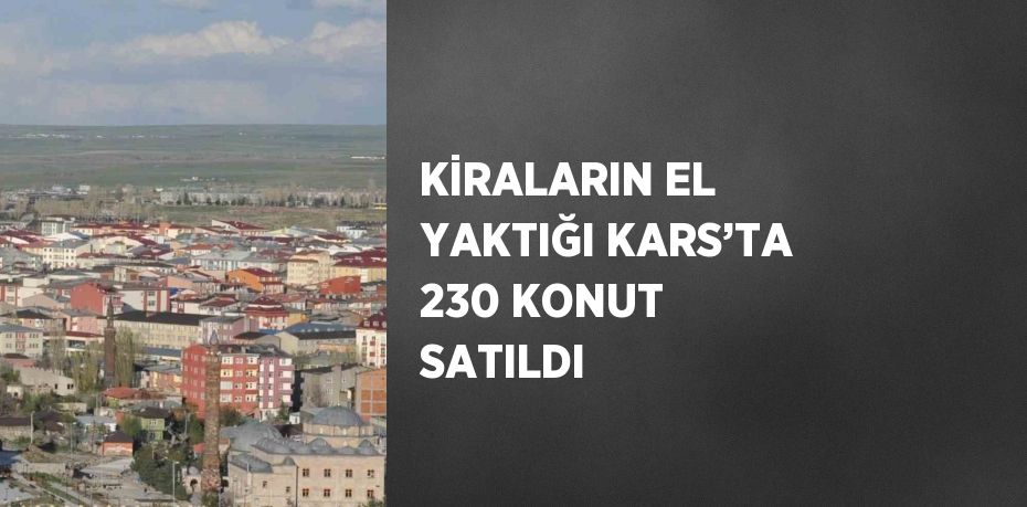 KİRALARIN EL YAKTIĞI KARS’TA 230 KONUT SATILDI