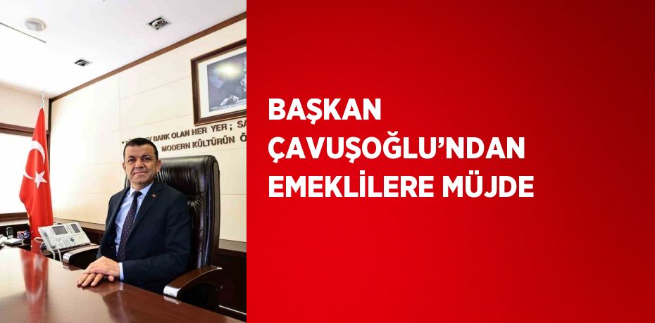 BAŞKAN ÇAVUŞOĞLU’NDAN EMEKLİLERE MÜJDE