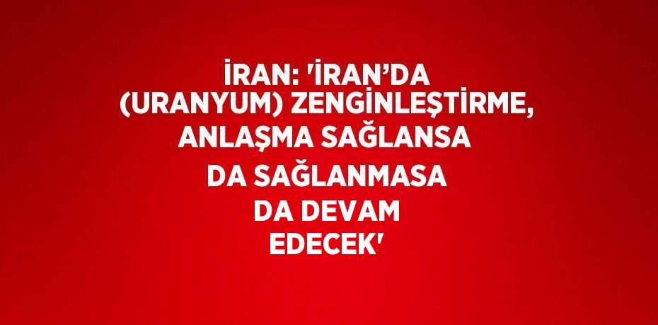 İRAN: 'İRAN’DA (URANYUM) ZENGİNLEŞTİRME, ANLAŞMA SAĞLANSA DA SAĞLANMASA DA DEVAM EDECEK'