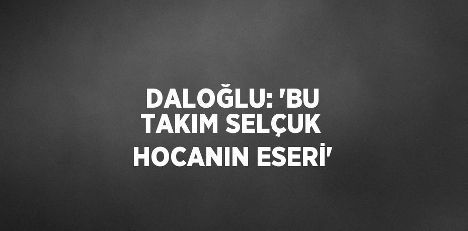 DALOĞLU: 'BU TAKIM SELÇUK HOCANIN ESERİ'