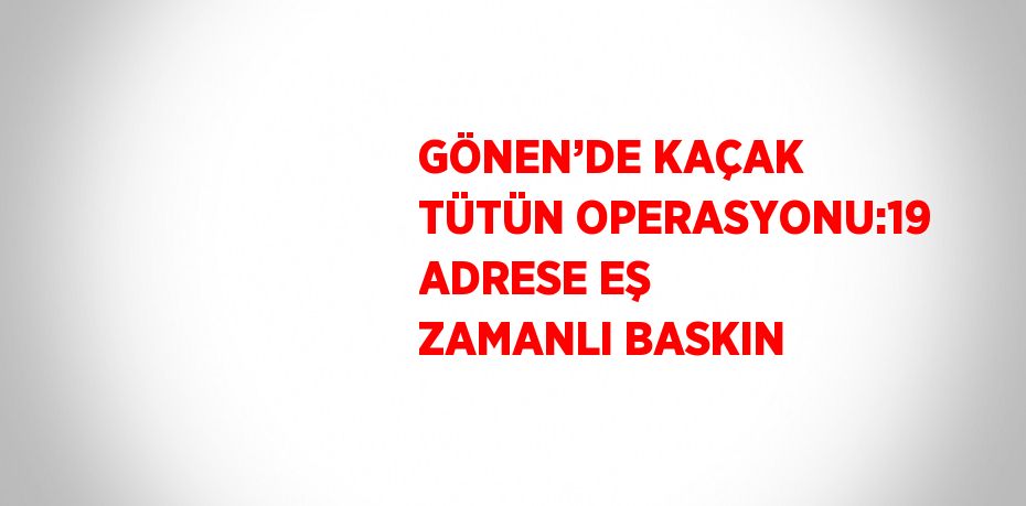 GÖNEN’DE KAÇAK TÜTÜN OPERASYONU:19 ADRESE EŞ ZAMANLI BASKIN