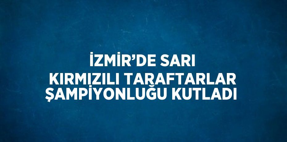 İZMİR’DE SARI KIRMIZILI TARAFTARLAR ŞAMPİYONLUĞU KUTLADI