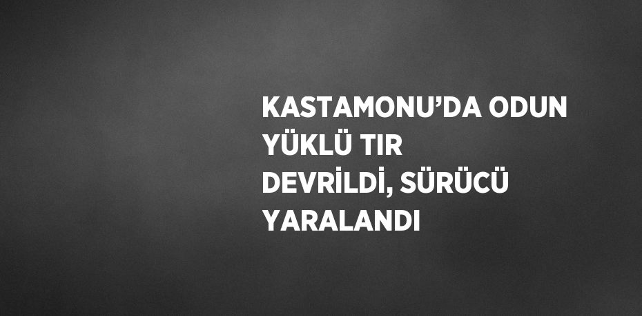 KASTAMONU’DA ODUN YÜKLÜ TIR DEVRİLDİ, SÜRÜCÜ YARALANDI