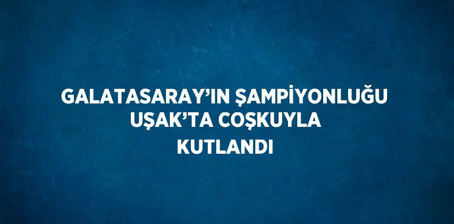GALATASARAY’IN ŞAMPİYONLUĞU UŞAK’TA COŞKUYLA KUTLANDI
