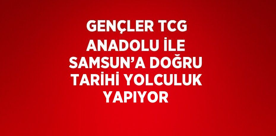 GENÇLER TCG ANADOLU İLE SAMSUN’A DOĞRU TARİHİ YOLCULUK YAPIYOR
