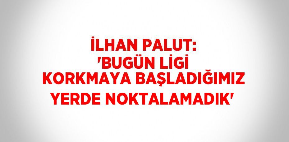 İLHAN PALUT: 'BUGÜN LİGİ KORKMAYA BAŞLADIĞIMIZ YERDE NOKTALAMADIK'