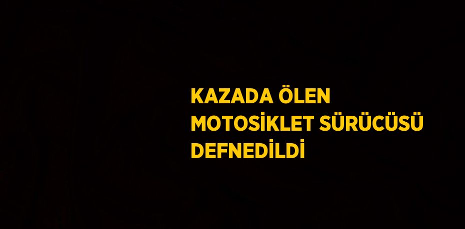 KAZADA ÖLEN MOTOSİKLET SÜRÜCÜSÜ DEFNEDİLDİ