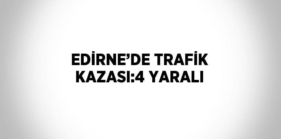 EDİRNE’DE TRAFİK KAZASI:4 YARALI