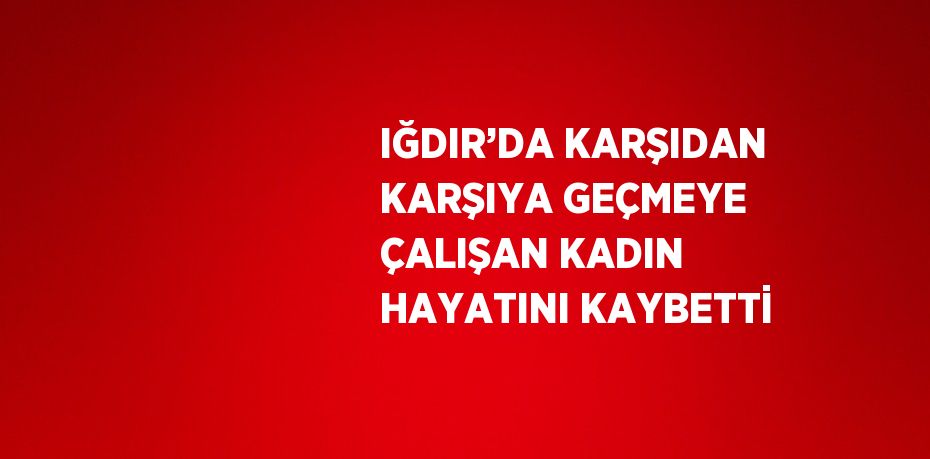 IĞDIR’DA KARŞIDAN KARŞIYA GEÇMEYE ÇALIŞAN KADIN HAYATINI KAYBETTİ