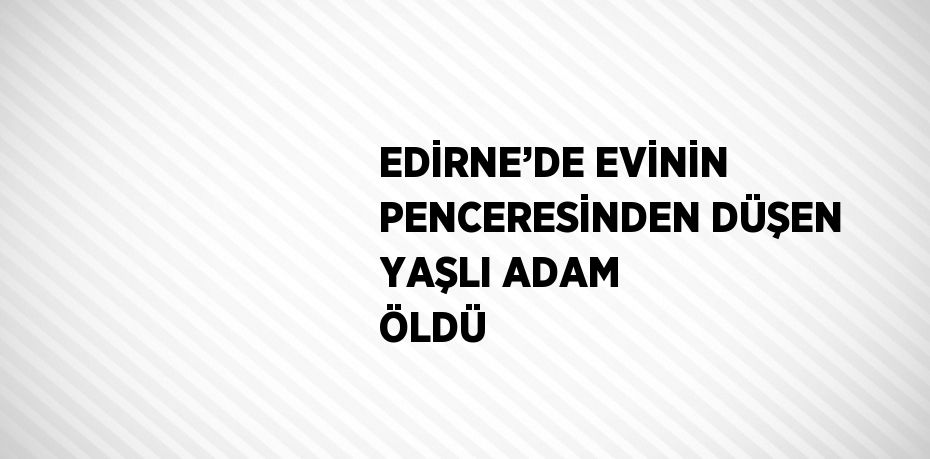 EDİRNE’DE EVİNİN PENCERESİNDEN DÜŞEN YAŞLI ADAM ÖLDÜ